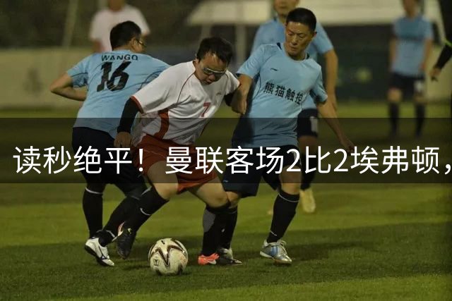 读秒绝平！曼联客场2比2埃弗顿，两度领先惨遭世界波扳平